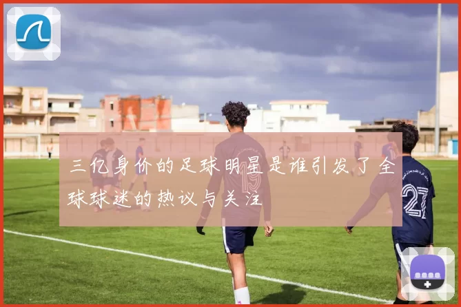 三亿身价的足球明星是谁引发了全球球迷的热议与关注