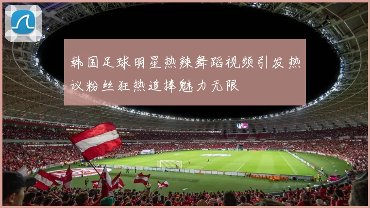 韩国足球明星热辣舞蹈视频引发热议粉丝狂热追捧魅力无限