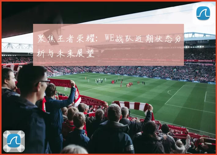 聚焦王者荣耀：WE战队近期状态分析与未来展望