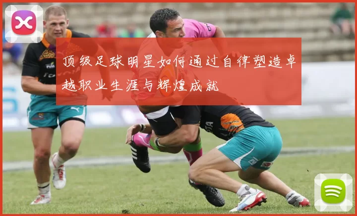 顶级足球明星如何通过自律塑造卓越职业生涯与辉煌成就