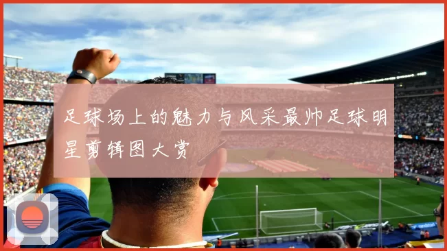 足球场上的魅力与风采最帅足球明星剪辑图大赏