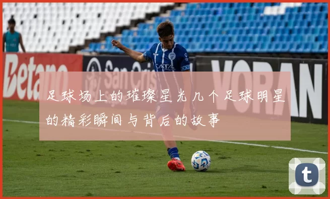 足球场上的璀璨星光几个足球明星的精彩瞬间与背后的故事