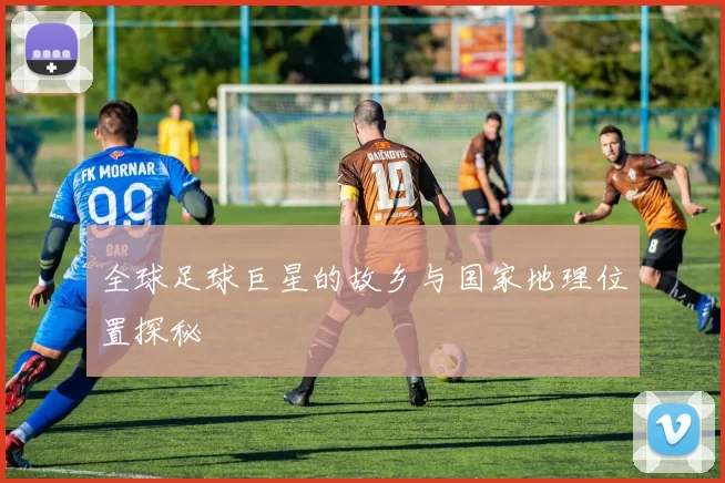 全球足球巨星的故乡与国家地理位置探秘