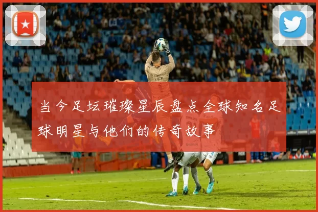当今足坛璀璨星辰盘点全球知名足球明星与他们的传奇故事