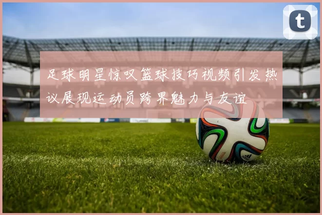 足球明星惊叹篮球技巧视频引发热议展现运动员跨界魅力与友谊