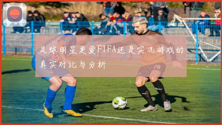足球明星更爱FIFA还是实况游戏的真实对比与分析