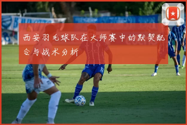 西安羽毛球队在大师赛中的默契配合与战术分析