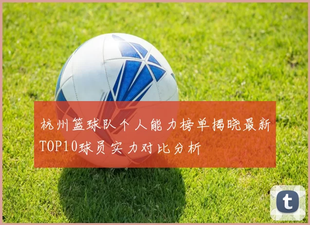 杭州篮球队个人能力榜单揭晓最新TOP10球员实力对比分析