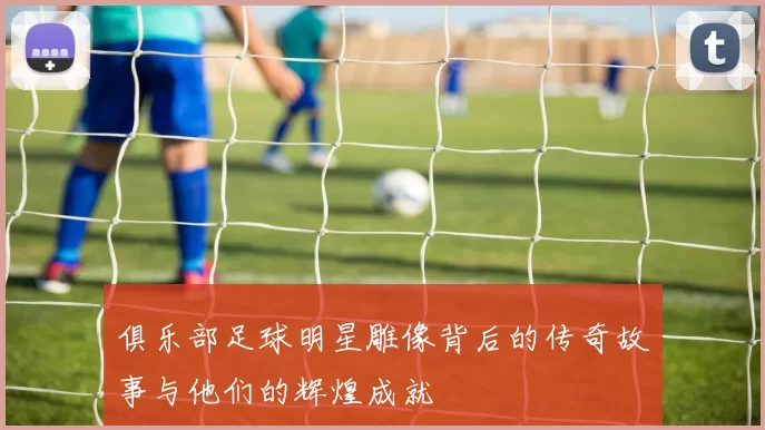 俱乐部足球明星雕像背后的传奇故事与他们的辉煌成就