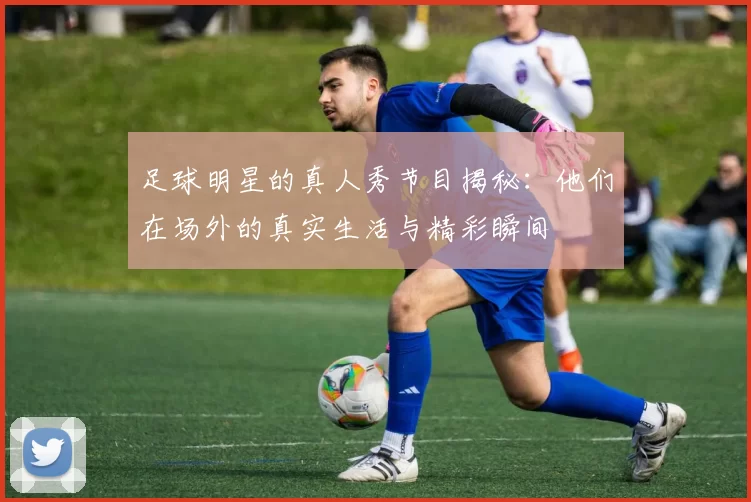 足球明星的真人秀节目揭秘：他们在场外的真实生活与精彩瞬间