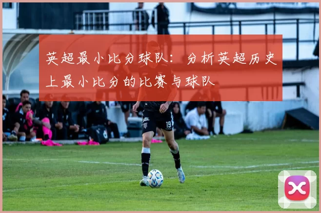 英超最小比分球队：分析英超历史上最小比分的比赛与球队