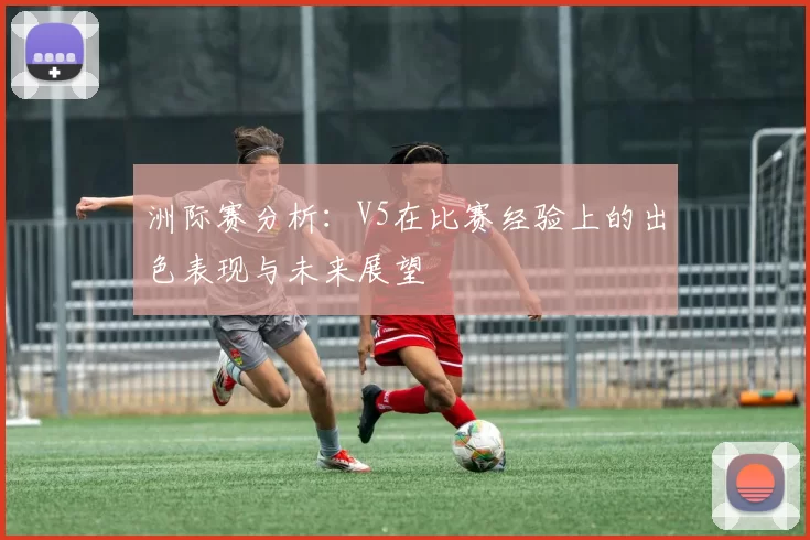 洲际赛分析：V5在比赛经验上的出色表现与未来展望