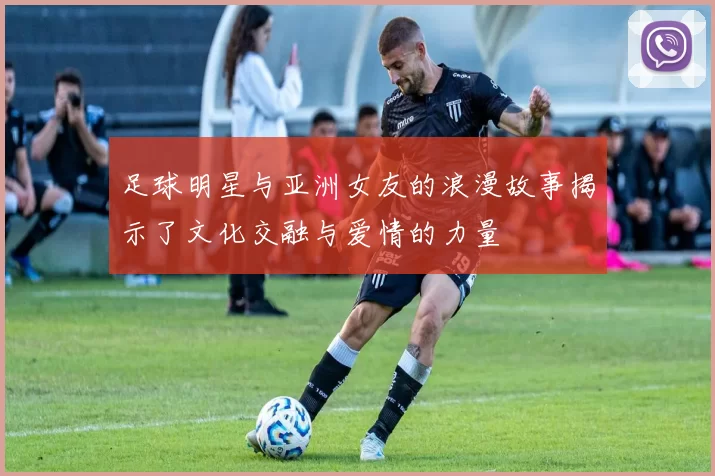 足球明星与亚洲女友的浪漫故事揭示了文化交融与爱情的力量