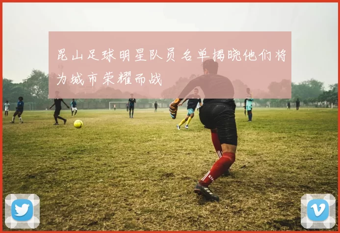 昆山足球明星队员名单揭晓他们将为城市荣耀而战