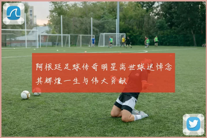 阿根廷足球传奇明星离世球迷悼念其辉煌一生与伟大贡献