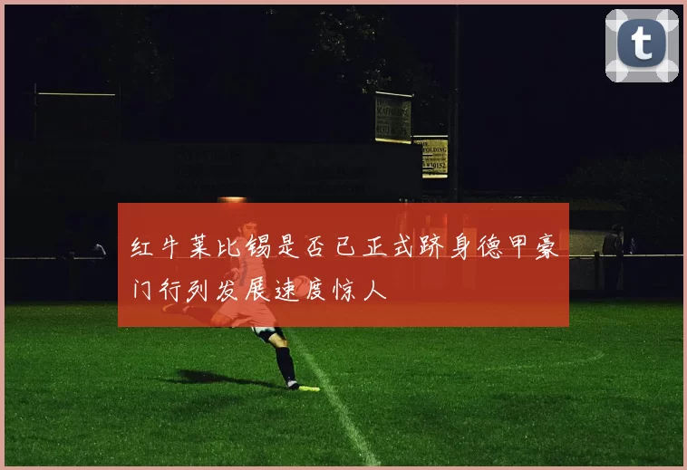 红牛莱比锡是否已正式跻身德甲豪门行列发展速度惊人