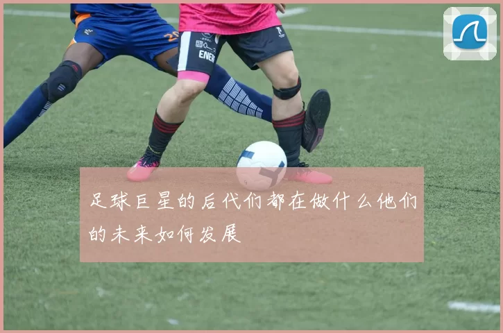 足球巨星的后代们都在做什么他们的未来如何发展