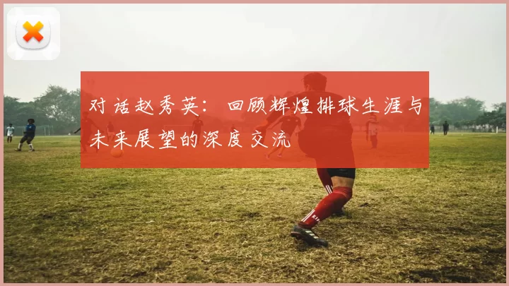 对话赵秀英：回顾辉煌排球生涯与未来展望的深度交流