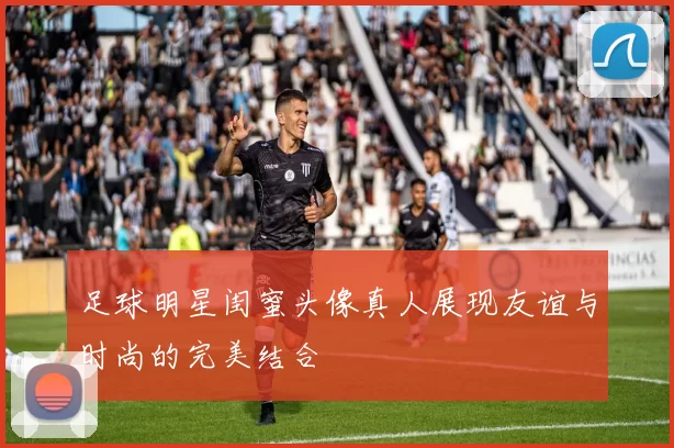 足球明星闺蜜头像真人展现友谊与时尚的完美结合