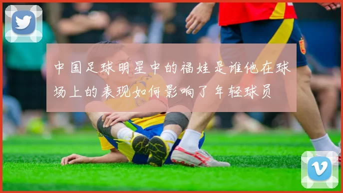 中国足球明星中的福娃是谁他在球场上的表现如何影响了年轻球员