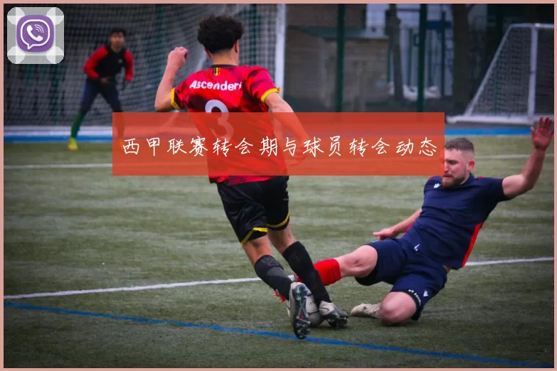 西甲联赛转会期与球员转会动态