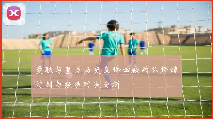 曼联与皇马历史交锋回顾两队辉煌时刻与经典对决分析