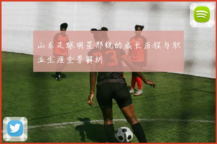 山东足球明星邢锐的成长历程与职业生涯全景解析