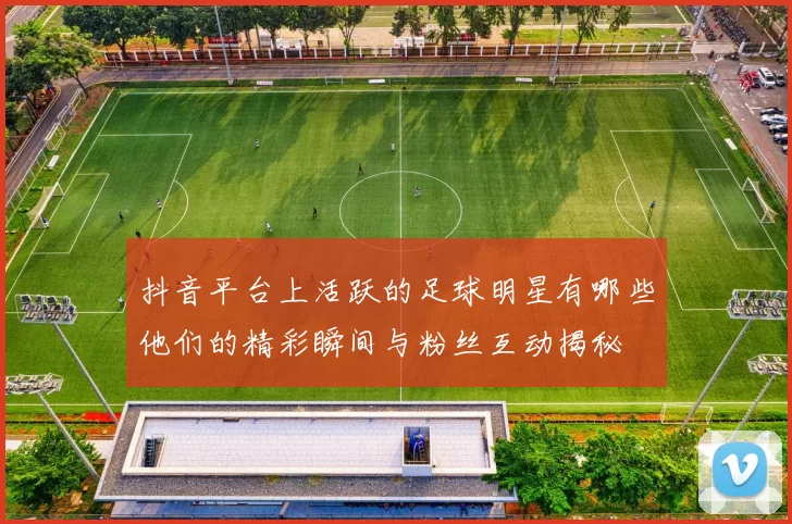 抖音平台上活跃的足球明星有哪些他们的精彩瞬间与粉丝互动揭秘