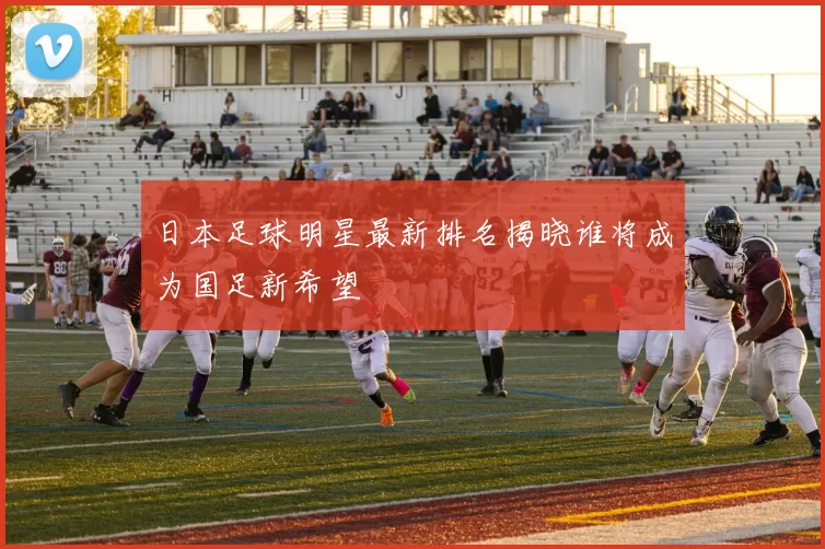 日本足球明星最新排名揭晓谁将成为国足新希望