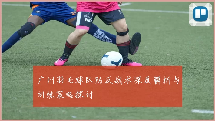 广州羽毛球队防反战术深度解析与训练策略探讨