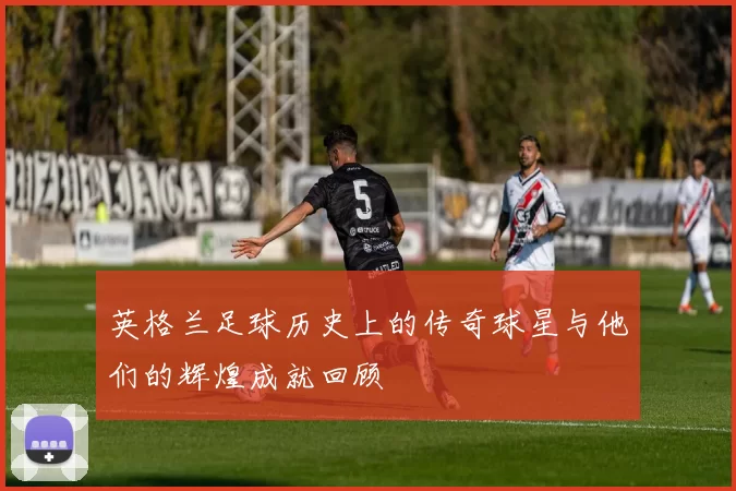 英格兰足球历史上的传奇球星与他们的辉煌成就回顾