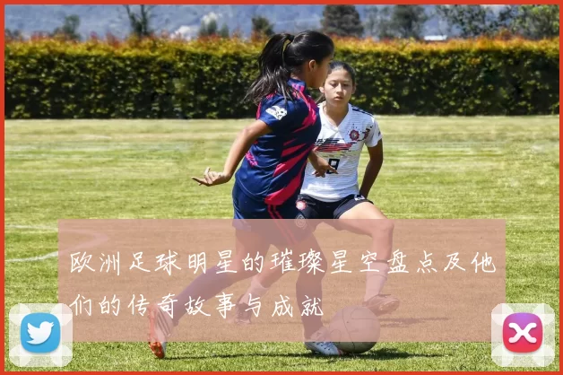 欧洲足球明星的璀璨星空盘点及他们的传奇故事与成就