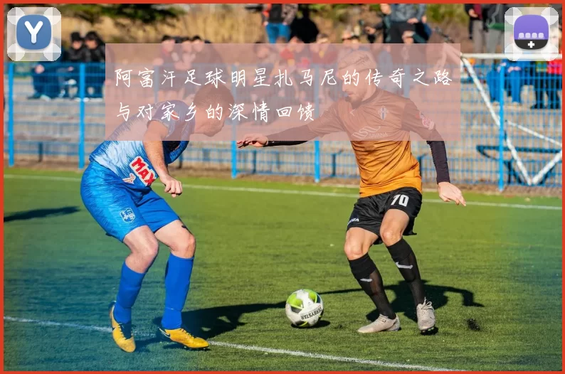 阿富汗足球明星扎马尼的传奇之路与对家乡的深情回馈