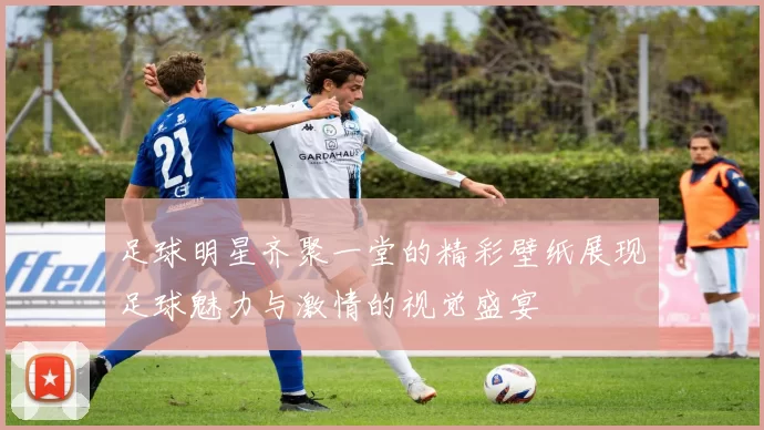足球明星齐聚一堂的精彩壁纸展现足球魅力与激情的视觉盛宴