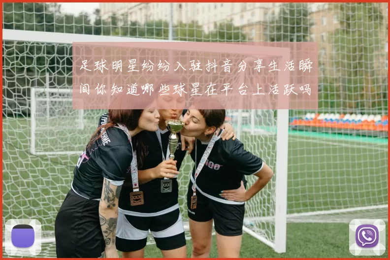 足球明星纷纷入驻抖音分享生活瞬间你知道哪些球星在平台上活跃吗