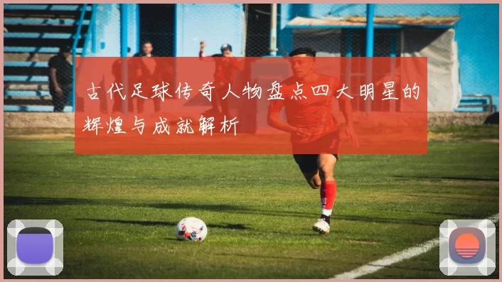古代足球传奇人物盘点四大明星的辉煌与成就解析