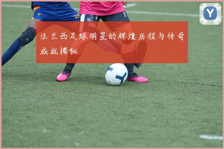 法兰西足球明星的辉煌历程与传奇成就揭秘