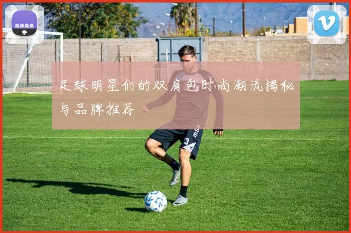 足球明星们的双肩包时尚潮流揭秘与品牌推荐