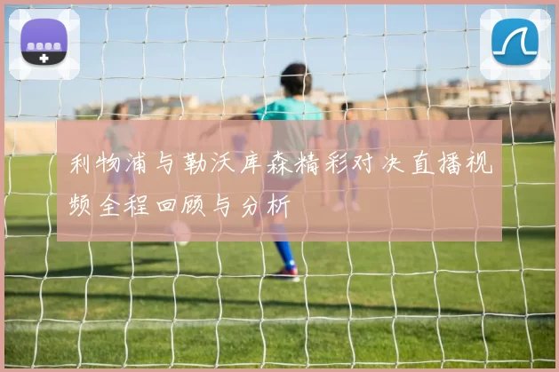 利物浦与勒沃库森精彩对决直播视频全程回顾与分析