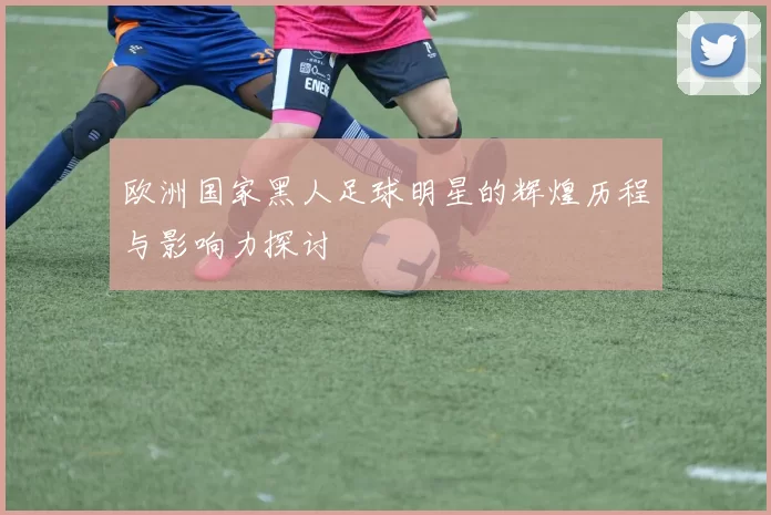 欧洲国家黑人足球明星的辉煌历程与影响力探讨