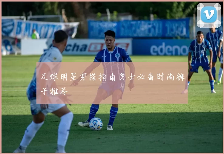 足球明星穿搭指南男士必备时尚裤子推荐
