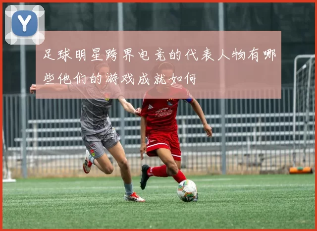 足球明星跨界电竞的代表人物有哪些他们的游戏成就如何