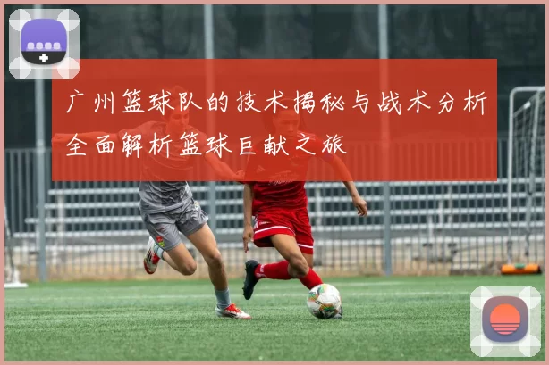 广州篮球队的技术揭秘与战术分析全面解析篮球巨献之旅