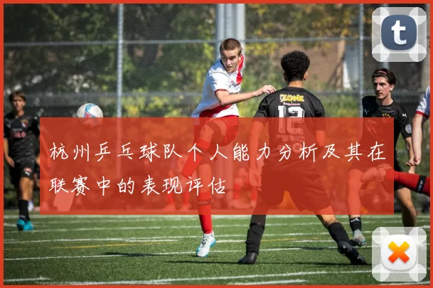 杭州乒乓球队个人能力分析及其在联赛中的表现评估