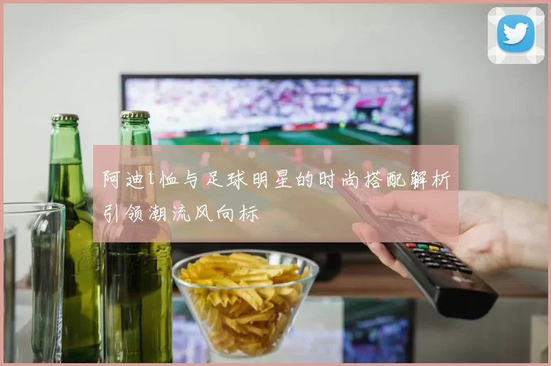 阿迪t恤与足球明星的时尚搭配解析引领潮流风向标