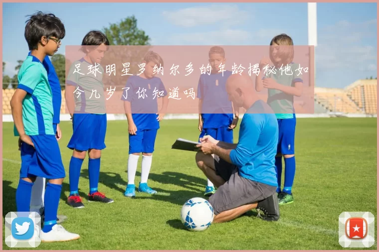 足球明星罗纳尔多的年龄揭秘他如今几岁了你知道吗