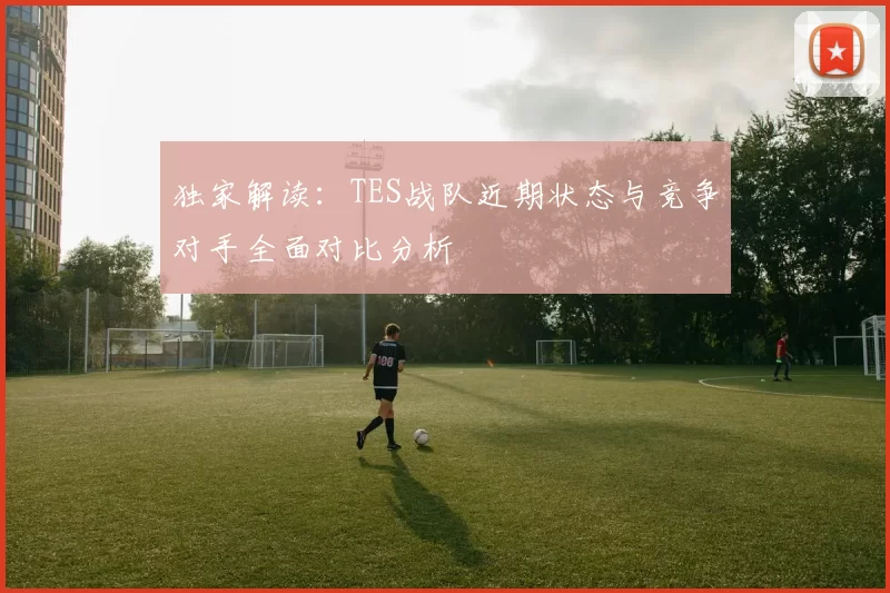 独家解读：TES战队近期状态与竞争对手全面对比分析
