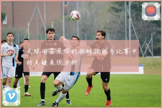 足球明星展现的独特技能与比赛中的关键表现分析
