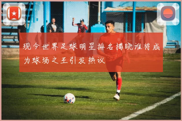 现今世界足球明星排名揭晓谁将成为球场之王引发热议