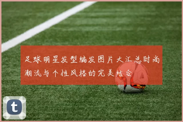 足球明星发型编发图片大汇总时尚潮流与个性风格的完美结合